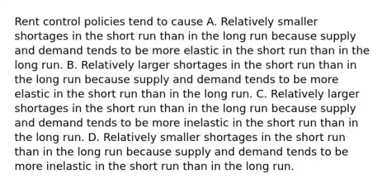 Rent control policies tend to cause A. Relatively smaller shortages in the short run than in the long run because supply and demand tends to be more elastic in the short run than in the long run. B. Relatively larger shortages in the short run than in the long run because supply and demand tends to be more elastic in the short run than in the long run. C. Relatively larger shortages in the short run than in the long run because supply and demand tends to be more inelastic in the short run than in the long run. D. Relatively smaller shortages in the short run than in the long run because supply and demand tends to be more inelastic in the short run than in the long run.