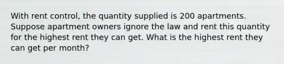 With rent control, the quantity supplied is 200 apartments. Suppose apartment owners ignore the law and rent this quantity for the highest rent they can get. What is the highest rent they can get per month?