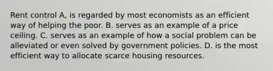 Rent control A, is regarded by most economists as an efficient way of helping the poor. B. serves as an example of a price ceiling. C. serves as an example of how a social problem can be alleviated or even solved by government policies. D. is the most efficient way to allocate scarce housing resources.