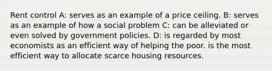 Rent control A: serves as an example of a price ceiling. B: serves as an example of how a social problem C: can be alleviated or even solved by government policies. D: is regarded by most economists as an efficient way of helping the poor. is the most efficient way to allocate scarce housing resources.