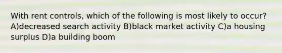 With rent controls, which of the following is most likely to occur? A)decreased search activity B)black market activity C)a housing surplus D)a building boom