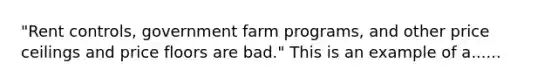 "Rent controls, government farm programs, and other price ceilings and price floors are bad." This is an example of a......