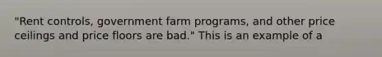 "Rent controls, government farm programs, and other price ceilings and price floors are bad." This is an example of a