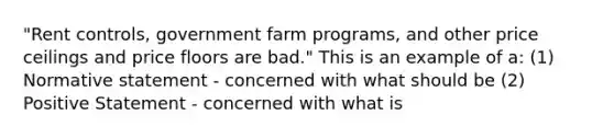 "Rent controls, government farm programs, and other price ceilings and price floors are bad." This is an example of a: (1) Normative statement - concerned with what should be (2) Positive Statement - concerned with what is