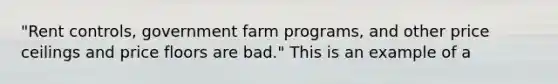 ​"Rent controls, government farm​ programs, and other price ceilings and price floors are​ bad." This is an example of a