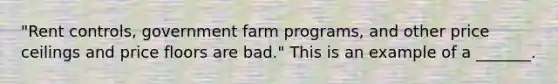 ​"Rent controls, government farm​ programs, and other price ceilings and price floors are​ bad." This is an example of a _______.