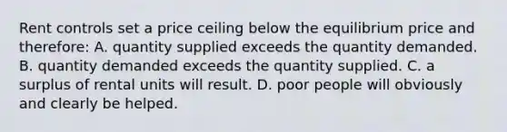 Rent controls set a price ceiling below the equilibrium price and therefore: A. quantity supplied exceeds the quantity demanded. B. quantity demanded exceeds the quantity supplied. C. a surplus of rental units will result. D. poor people will obviously and clearly be helped.