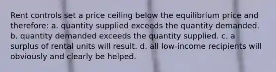 Rent controls set a price ceiling below the equilibrium price and therefore: a. quantity supplied exceeds the quantity demanded. b. quantity demanded exceeds the quantity supplied. c. a surplus of rental units will result. d. all low-income recipients will obviously and clearly be helped.