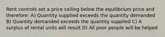 Rent controls set a price ceiling below the equilibrium price and therefore: A) Quantity supplied exceeds the quantity demanded B) Quantity demanded exceeds the quantity supplied C) A surplus of rental units will result D) All poor people will be helped