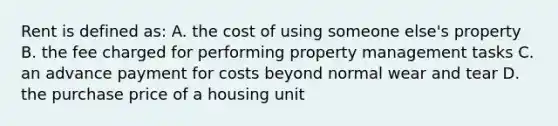 Rent is defined as: A. the cost of using someone else's property B. the fee charged for performing property management tasks C. an advance payment for costs beyond normal wear and tear D. the purchase price of a housing unit