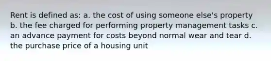 Rent is defined as: a. the cost of using someone else's property b. the fee charged for performing property management tasks c. an advance payment for costs beyond normal wear and tear d. the purchase price of a housing unit