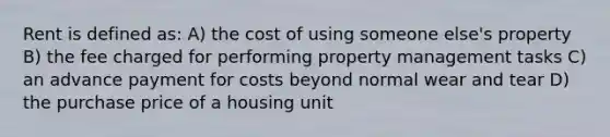 Rent is defined as: A) the cost of using someone else's property B) the fee charged for performing property management tasks C) an advance payment for costs beyond normal wear and tear D) the purchase price of a housing unit