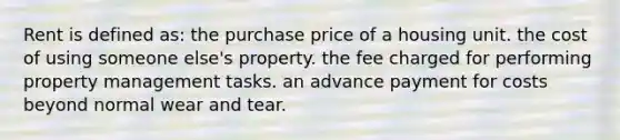 Rent is defined as: the purchase price of a housing unit. the cost of using someone else's property. the fee charged for performing property management tasks. an advance payment for costs beyond normal wear and tear.