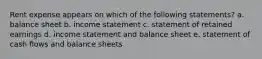 Rent expense appears on which of the following statements? a. balance sheet b. income statement c. statement of retained earnings d. income statement and balance sheet e. statement of cash flows and balance sheets