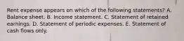 Rent expense appears on which of the following statements? A. Balance sheet. B. Income statement. C. Statement of retained earnings. D. Statement of periodic expenses. E. Statement of cash flows only.