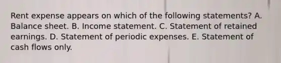 Rent expense appears on which of the following statements? A. Balance sheet. B. Income statement. C. Statement of retained earnings. D. Statement of periodic expenses. E. Statement of cash flows only.