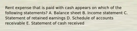 Rent expense that is paid with cash appears on which of the following statements? A. Balance sheet B. Income statement C. Statement of retained earnings D. Schedule of accounts receivable E. Statement of cash received