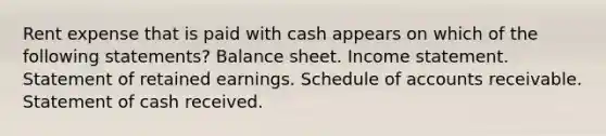 Rent expense that is paid with cash appears on which of the following statements? Balance sheet. Income statement. Statement of retained earnings. Schedule of accounts receivable. Statement of cash received.