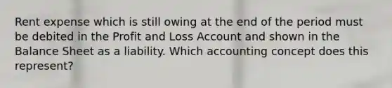 Rent expense which is still owing at the end of the period must be debited in the Profit and Loss Account and shown in the Balance Sheet as a liability. Which accounting concept does this represent?