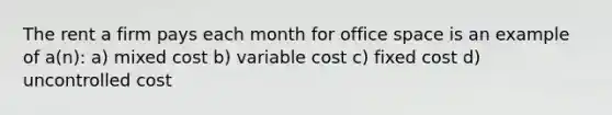 The rent a firm pays each month for office space is an example of a(n): a) mixed cost b) variable cost c) fixed cost d) uncontrolled cost