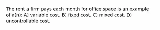 The rent a firm pays each month for office space is an example of a(n): A) variable cost. B) fixed cost. C) mixed cost. D) uncontrollable cost.