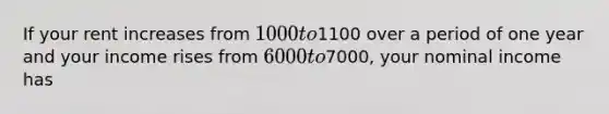If your rent increases from 1000 to1100 over a period of one year and your income rises from 6000 to7000, your nominal income has