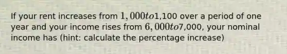 If your rent increases from 1,000 to1,100 over a period of one year and your income rises from 6,000 to7,000, your nominal income has (hint: calculate the percentage increase)