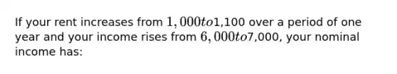 If your rent increases from 1,000 to1,100 over a period of one year and your income rises from 6,000 to7,000, your nominal income has: