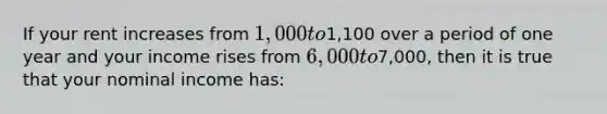 If your rent increases from 1,000 to1,100 over a period of one year and your income rises from 6,000 to7,000, then it is true that your nominal income has: