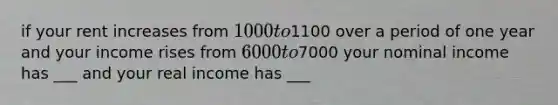 if your rent increases from 1000 to1100 over a period of one year and your income rises from 6000 to7000 your nominal income has ___ and your real income has ___