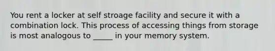 You rent a locker at self stroage facility and secure it with a combination lock. This process of accessing things from storage is most analogous to _____ in your memory system.