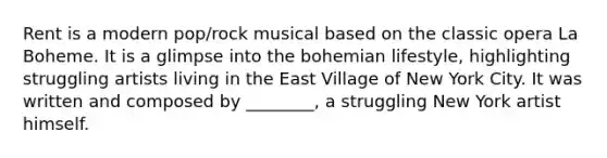 Rent is a modern pop/rock musical based on the classic opera La Boheme. It is a glimpse into the bohemian lifestyle, highlighting struggling artists living in the East Village of New York City. It was written and composed by ________, a struggling New York artist himself.