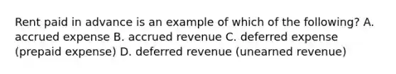 Rent paid in advance is an example of which of the following? A. accrued expense B. accrued revenue C. deferred expense (prepaid expense) D. deferred revenue (unearned revenue)