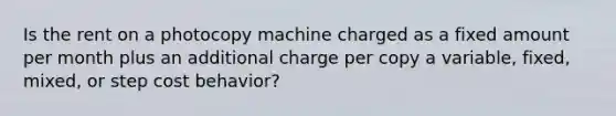 Is the rent on a photocopy machine charged as a fixed amount per month plus an additional charge per copy a variable, fixed, mixed, or step cost behavior?