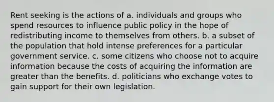 Rent seeking is the actions of a. individuals and groups who spend resources to influence public policy in the hope of redistributing income to themselves from others. b. a subset of the population that hold intense preferences for a particular government service. c. some citizens who choose not to acquire information because the costs of acquiring the information are <a href='https://www.questionai.com/knowledge/ktgHnBD4o3-greater-than' class='anchor-knowledge'>greater than</a> the benefits. d. politicians who exchange votes to gain support for their own legislation.