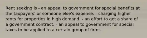 Rent seeking is - an appeal to government for special benefits at the taxpayers' or someone else's expense. - charging higher rents for properties in high demand. - an effort to get a share of a government contract. - an appeal to government for special taxes to be applied to a certain group of firms.