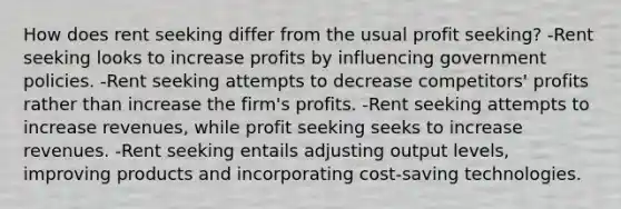 How does rent seeking differ from the usual profit seeking? -Rent seeking looks to increase profits by influencing government policies. -Rent seeking attempts to decrease competitors' profits rather than increase the firm's profits. -Rent seeking attempts to increase revenues, while profit seeking seeks to increase revenues. -Rent seeking entails adjusting output levels, improving products and incorporating cost-saving technologies.