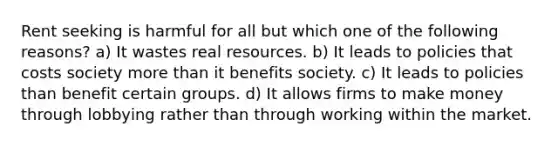 Rent seeking is harmful for all but which one of the following reasons? a) It wastes real resources. b) It leads to policies that costs society <a href='https://www.questionai.com/knowledge/keWHlEPx42-more-than' class='anchor-knowledge'>more than</a> it benefits society. c) It leads to policies than benefit certain groups. d) It allows firms to make money through lobbying rather than through working within the market.