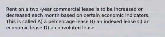 Rent on a two -year commercial lease is to be increased or decreased each month based on certain economic indicators. This is called A) a percentage lease B) an indexed lease C) an economic lease D) a convoluted lease