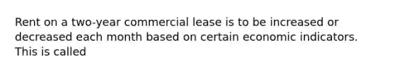 Rent on a two-year commercial lease is to be increased or decreased each month based on certain economic indicators. This is called