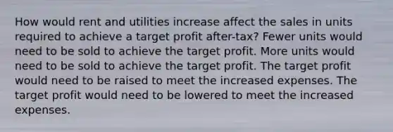 How would rent and utilities increase affect the sales in units required to achieve a target profit after-tax? Fewer units would need to be sold to achieve the target profit. More units would need to be sold to achieve the target profit. The target profit would need to be raised to meet the increased expenses. The target profit would need to be lowered to meet the increased expenses.