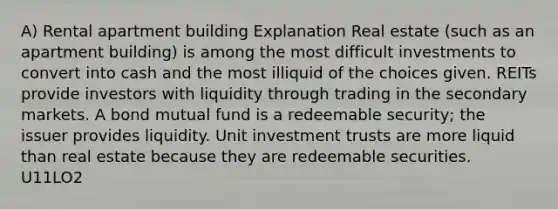 A) Rental apartment building Explanation Real estate (such as an apartment building) is among the most difficult investments to convert into cash and the most illiquid of the choices given. REITs provide investors with liquidity through trading in the secondary markets. A bond mutual fund is a redeemable security; the issuer provides liquidity. Unit investment trusts are more liquid than real estate because they are redeemable securities. U11LO2