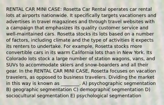 RENTAL CAR MINI CASE: Rosetta Car Rental operates car rental lots at airports nationwide. It specifically targets vacationers and advertises in travel magazines and through travel websites with a campaign that emphasizes its quality customer service and well-maintained cars. Rosetta stocks its lots based on a number of factors, including climate and the type of activities it expects its renters to undertake. For example, Rosetta stocks more convertible cars in its warm California lots than in New York. Its Colorado lots stock a large number of station wagons, vans, and SUVs to accommodate skiers and snow-boarders and all their gear. In the RENTAL CAR MINI CASE, Rosetta focuses on vacation travelers, as opposed to business travelers. Dividing the market in this way is known as ________. A) psychographic segmentation B) geographic segmentation C) demographic segmentation D) sociocultural segmentation E) psychological segmentation