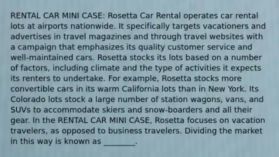 RENTAL CAR MINI CASE: Rosetta Car Rental operates car rental lots at airports nationwide. It specifically targets vacationers and advertises in travel magazines and through travel websites with a campaign that emphasizes its quality customer service and well-maintained cars. Rosetta stocks its lots based on a number of factors, including climate and the type of activities it expects its renters to undertake. For example, Rosetta stocks more convertible cars in its warm California lots than in New York. Its Colorado lots stock a large number of station wagons, vans, and SUVs to accommodate skiers and snow-boarders and all their gear. In the RENTAL CAR MINI CASE, Rosetta focuses on vacation travelers, as opposed to business travelers. Dividing the market in this way is known as ________.