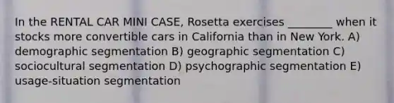 In the RENTAL CAR MINI CASE, Rosetta exercises ________ when it stocks more convertible cars in California than in New York. A) <a href='https://www.questionai.com/knowledge/kkqNHvHFAB-demographic-segmentation' class='anchor-knowledge'>demographic segmentation</a> B) geographic segmentation C) sociocultural segmentation D) psychographic segmentation E) usage-situation segmentation