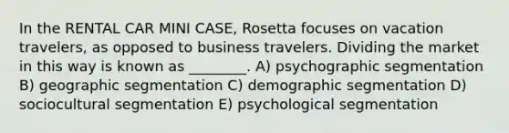 In the RENTAL CAR MINI CASE, Rosetta focuses on vacation travelers, as opposed to business travelers. Dividing the market in this way is known as ________. A) psychographic segmentation B) geographic segmentation C) demographic segmentation D) sociocultural segmentation E) psychological segmentation