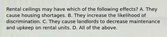 Rental ceilings may have which of the following effects? A. They cause housing shortages. B. They increase the likelihood of discrimination. C. They cause landlords to decrease maintenance and upkeep on rental units. D. All of the above.