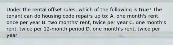 Under the rental offset rules, which of the following is true? The tenant can do housing code repairs up to: A. one month's rent, once per year B. two months' rent, twice per year C. one month's rent, twice per 12-month period D. one month's rent, twice per year