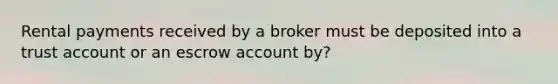 Rental payments received by a broker must be deposited into a trust account or an escrow account by?