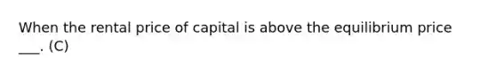 When the rental price of capital is above the equilibrium price ___. (C)